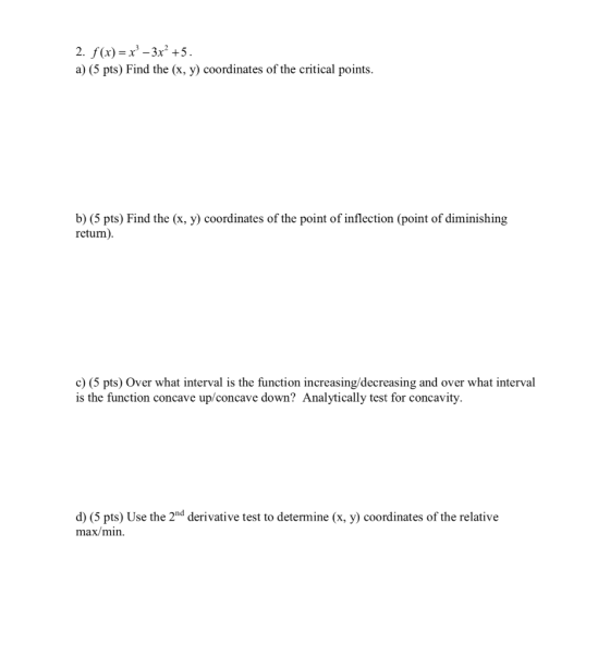 2. f(x) = x? – 3x² +5. a) (5 pts) Find the (x, y) coordinates of the critical points. b) (5 pts) Find the (x, y) coordinates