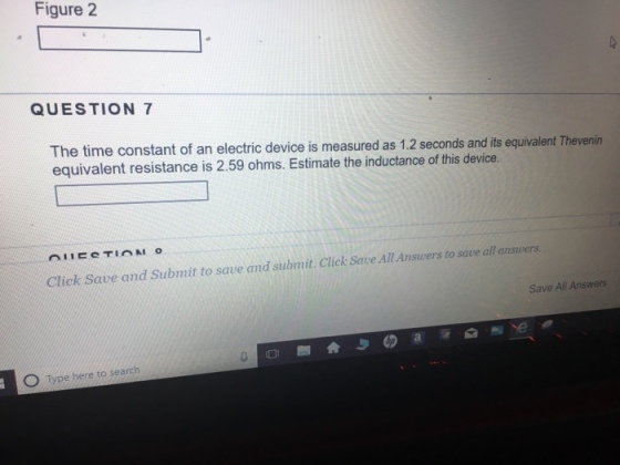 Figure 2 QUESTION 7 The time constant of an electric device is measured as 1.2 seconds and its equivalent Thevenin equivalent resistance is 2.59 ohms. Estimate the inductance of this device. Click Save and Submit to save and submit. Click Save All Answers to save all answers Save All Answers Type here to search