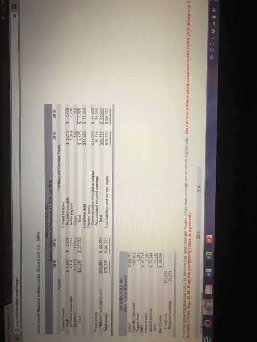 2016 2015 s 2.213 5 2.720 $ 2,851 4,707 2,707 5 681 Notes payable 12 71813,662 Other Long-term debt 44,000 44,000 stock and paid in surplus retaned earnings Total assets $78,339 $106,323 Total liablies and owners equity 78.339 $106,323 $189,770 127,403 Cost of goods sold Depreciation EBIT Interest pad Taxable income 19,545 $ 36,299 Net income $12025 24 274 Dradonds (Do not round te calculations and round your answers to 2 decimal places, e.g. 32.16. Enter the p ratios as a percent) 心つー EN㊦°..; 셰 @ 4。