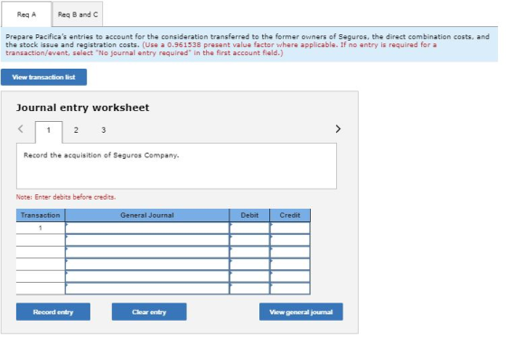 Req AReq B and C Prepare Pacificas entries to account for the consideration transferred to the former owners of Seguros, the direct combination costs, and the stock issue and registration costs. (Use a 0.961538 present value factor where applicable. If no entry is required for a transaction/event, select No journal entry required in the first account field.) View transaction list Journal entry worksheet Record the acquisition of Seguros Company Note: Enter debits before credits. ransaction General Journal Debit Credit Record entry Clear entry View general jourmal