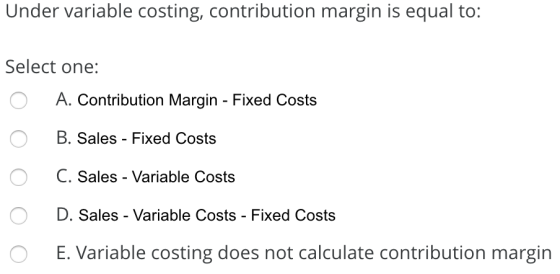 Under variable costing, contribution margin is equal to: Select one: A. Contribution Margin - Fixed Costs o O B. Sales - Fixe