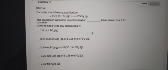 QUESTION 17 1 points [CLO-4] Consider the following equilibrium. 2 SO2(g) + O2 (g) ==== 2 SO3 (8) The equilibrium cannot be e