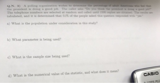 Q.N. 3) A polling organization wishes to determiine the the president is doing a good job. The caller sks Do yos thislk the etdnd The telephone numbers are selected at randons atd caled l s tabulated, and it is determined that 51% of the people sled thisquetinnepnódva a) What is the population under consideration in this study b) What parameter is being used? c) What is the sample size being used? CASIO d) What is the numerical value of the statistic, and what does it mesn?
