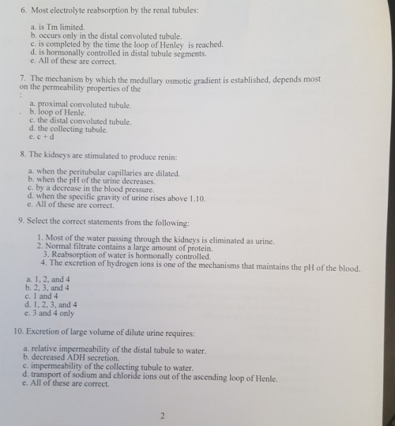 6. Most electrolyte reabsorption by the renal tubules: a. is Tm limited. b. occurs only in the distal convoluted tubule. c. is completed by the time the loop of Henley is reached d. is hormonally controlled in distal tubule segments. e. All of these are correct. 7. The mechanism by which the medullary osmotic gradient is established, depends most on the permeability properties of the a. proximal convoluted tubule. b. loop of Henle c. the distal convoluted tubule. d. the collecting tubule. e. c+ d 8. The kidneys are stimulated to produce renin: a. when the peritubular capillaries are dilated. b. when the pH of the urine decreases. c. by a decrease in the blood pressure d. when the specific gravity of urine rises above 1.10 e. All of these are correct. 9. Select the correct statements from the following: 1. Most of the water passing through the kidneys is eliminated as urine. 2. Normal filtrate contains a large amount of protein. 3. Reabsorption of water is hormonally controlled 4. The excretion of hydrogen ions is one of the mechanisms that maintains the pH of the blood. a. 1, 2, and 4 b. 2, 3, and 4 c. 1 and 4 d. 1, 2, 3, and 4 e. 3 and 4 only 10. Excretion of large volume of dilute urine requires: a. relative impermeability of the distal tubule to water. b. decreased ADH secretion. c. impermeability of the collecting tubule to water. d. transport of sodium and chloride ions out of the ascending loop of Henle. e. All of these are correct.