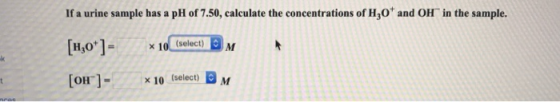 If a urine sample has a pH of 7.50, calculate the concentrations of H,O and OH in the sample. H,O] x 10 (select) М [он ]- x
