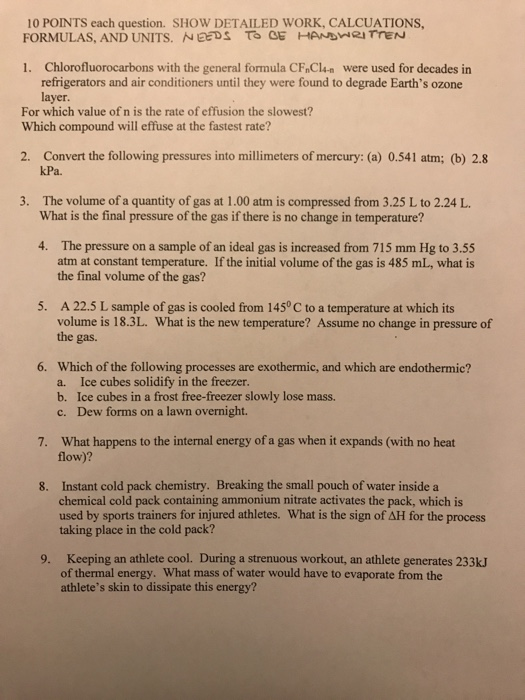 10 POINTS each question. SHOW DETAILED WORK, CALCUATIONS, FORMULAS, AND UNITS. EEDS T。OF-AND-RI rreN 1. Chlorofluorocarbons with the general formula CF Cln were used for decades in refrigerators and air conditioners until they were found to degrade Earths ozone layer. For which value of n is the rate of effusion the slowest? Which compound will effuse at the fastest rate? Convert the following pressures into millimeters of mercury: (a) 0.541 atm; (b) 2.8 kPa 2. 3. The volume of a quantity of gas at 1.00 atm is compressed from 3.25 L to 2.24 L What is the final pressure of the gas if there is no change in temperature? 4. The pressure on a sample of an ideal gas is increased from 715 mm Hg to 3.55 atm at constant temperature. If the initial volume of the gas is 485 mL, what is the final volume of the gas? A 22.5 L sample of gas is cooled from 145° C to a temperature at which its volume is 18.3L. What is the new temperature? Assume no change in pressure of the gas 5. 6. Which of the following processes are exothermic, and which are endothermic? a. Ice cubes solidify in the freezer b. Ice cubes in a frost free-freezer slowly lose mass. c. Dew forms on a lawn overnight. What happens to the internal energy of a gas when it expands (with no heat flow)? 7. Instant cold pack chemistry. Breaking the small pouch of water inside a chemical cold pack containing ammonium nitrate activates the pack, which is used by sports trainers for injured athletes. What is the sign of AH for the process taking place in the cold pack? 8. 9. Keeping an athlete cool. During a strenuous workout, an athlete generates 233k of thermal energy. What mass of water would have to evaporate from the athletes skin to dissipate this energy?
