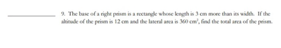 9. The base of a right prism is a rectangle whose length is 3 cm more than its width. If the altitude of the prism is 12 cm a