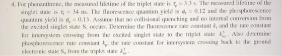 4. For phenanthrene, the measured lifetime of the triplet state is 5 = 3.3 s. The measured lifetime of the singlet state is = 34 ns. The fluorescence quantum yield is 4 -0.12 and the phosphorescence quantum yield i 0.13. Assume that no collisional quenching and no internal conversion from the excited singlet state S, occurs. Determine the fluorescence rate constant k, and the rate constant for intersystem crossing from the excited singlet state to the triplet state . Also determine phosphorescence rate constant kp, the rate constant for intersystem crossing back to the ground electronic state S0 from the triplet state