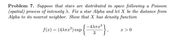 Problem 7. Suppose that stars are distributed in space following a Poisson (spatial) process of intensity A. Fix a star Alpha and let X be the distance from Alpha to its nearest neighbor. Show that X has density function