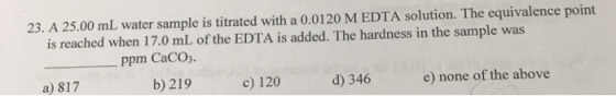 23. A 25.00 mL water sample is titrated with a 0.0120 M EDTA solution. The equivalence point is reached when 17.0 mL of the E