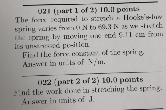 021 (part 1 of 2) 10.0 points The force required to stretch a Hookes-law spring varies from 0 N to 69.3 N as we stretch the spring by moving one end 9.11 cm from its unstressed position. Find the force constant of the spring Answer in units of N/m. 022 (part 2 of 2) 10.0 points Find the work done in stretching the spring Answer in units of J.