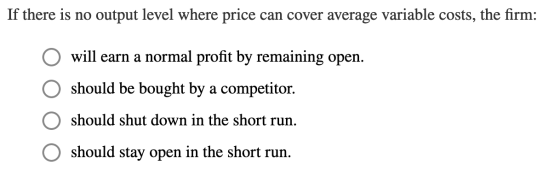 If there is no output level where price can cover average variable costs, the firm: O O will earn a normal profit by remainin