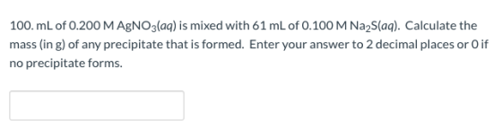 100. mL of 0.200 M AgNO3(aq) is mixed with 61 mL of 0.100 M Na2S(aq). Calculate the mass (in g) of any precipitate that is fo