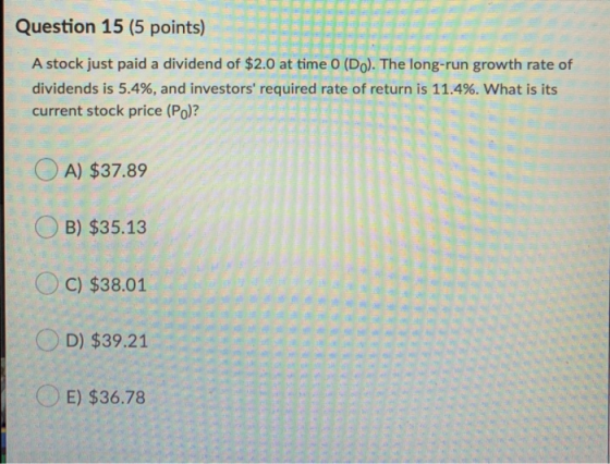 Question 15 (5 points) A stock just paid a dividend of $2.0 at time 0 (Do). The long-run growth rate of dividends is 5.4%, an