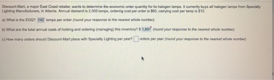 Discount-Mart, a major East Coast retailer, wants to determine the economic order quantity for its halogen lamps. It currently buys all halogen lamps from Specialty Lighting Manufacturers, in Atlanta. Annual demand is 2,000 lamps, ordering cost per order is $60, carrying cost per lamp is $12 a) What is the EOQ? 142 lamps per order (round your response to the nearest whole number). b) What are the total annual costs of holding and ordering (managing) this inventory? $ 1,697 (round your response to the nearest whole number). c) How many orders should Discount-Mart place with Specialty Lighting per year? ? orders per year round your response to the nearest whole number