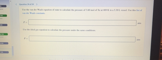Question 34 of 34 > Use the van der Waals equation of state to calculate the pressure of 3.60 mol of Xe at 469 K in a 5.30 L