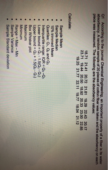 Q1 According to the journal Chemical Engineering, an important property of a fiber is its water absorbency. A random sample of 20 pieces of cotton fiber was taken and the absorbency on each piece was measured. The following are the absorbency values: 18.71 21.41 20.72 21.81 19.29 22.43 20.17 23.71 19.44 20.50 18.92 20.33 23.00 22.85 19.25 21.77 22.11 19.77 18.04 21.12 Calculate: Sample Mean . Sample Median 10% trimmed Mean Quartiles: Qi, Q2 and Q3 Interquartile range: IQR Q3-Q . Lower bound = Q1-1.5(Q3-Q1) e Upper bound - Qs 1.5(Qs-Q1) . Box Whisker plot e Maximum . Minimum . Range = Max-Min Sample Variance . Sample Standard deviation