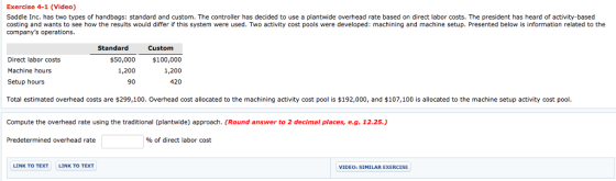 Exercise 4-1 (Video) Saddle Inc. has two types of handbags: standard and custom. The controller has decided to use a plantwide overhead rate based on direct labor costs. The president has heard of activity-based costing and wants to see how the results would differ if this system were used. Two activity cost pools were developed: machining and machine setup. Presented below is information related to the companys operations. Standard Custom Direct labor costs Machine hours Setup hours Total estimated overhead costs are $299,100. Overhead cost allocated to the machining activity cost pool is $192,000, and $107,100 is allocated to the machine setup activity cost pool $50,000 1,200 90 $100,000 1,200 420 Compute the overhead rate using the traditional (plantwide) approach. (Round answer to 2 decimal places, e.g. 12.25.) Predetermined overhead rate % of direct labor cost LINK TO TEXT LINK TO TEXT VIDEO: SIMILAR EXERCISE
