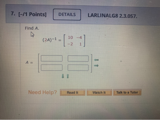 7. [-/1 Points] DETAILS LARLINALG8 2.3.057. Find A. (2A)-1 = [ 10 -2 1 A = Need Help? Read It Watch It Talk to a Tutor