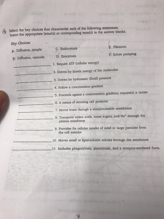 A select the key choices that characterize each of the following statements. Insert the appropriate letter(s) or comesponding term0s in the answer blanks. Key Choices Filtration A Diffusion, simple Endocytosis F. Solute pumping Exocytosis B. Diffusion, osmosis D. 1. Require Amp (cellular energ 2. Driven by kinetic energy of the molecules 3. Driven by hydrostatic Oluid) pressure 4. Follow a concentration gradient 5. Proceeds against a concentration gradient; require(s) a carrier 6. A means of secreting cell products 7, Moves water through a semipermeable membrane 8. Transports amino acids, some sugars, and Nat through the membrane 9. Provides for cellular uptake of solid or large particles from the cell exterior 10. Moves small or lipid-soluble solutes through the membrane 11. Includes phagocytosis, pinocytosis, and a receptor-mediated form.
