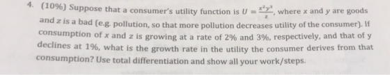 uppose that a consumers utility function is U, where x and y are goods and z is a bad (e.g. pollution, so that more pollution decreases utility of the consumer). If consumption of x and z is growing at a rate of 2% and 3%, respectively, and that of y declines at 196, what is the growth rate in the utility the consumer derives from that consumption? Use total differentiation and show all your work/steps.