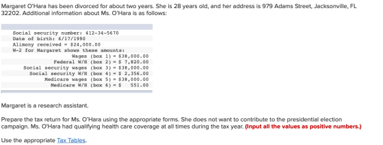 Margaret OHara has been divorced for about two years. She is 28 years old, and her address is 979 Adams Street, Jacksonville, FL 32202. Additional information about Ms. OHara is as follows: Social security number: 412-34-5670 Date of birth: 6/17/1990 Alimony received- $24,000.00 W-2 for Margaret shows these amounts: Wages (box 1)-$38,000.00 Federal W/H (box 2)-$ 7,820.00 Social security wages (box 3)-$38,000.00 Social security W/H (box 4) 2,356.00 Medicare wages (box 5)-$38,000.00 Medicare W/H (box 6)- 551.00 Margaret is a research assistant. Prepare the tax return for Ms. OHara using the appropriate forms. She does not want to contribute to the presidential election campaign. Ms. OHara had qualifying health care coverage at all times during the tax year. (Input all the values as positive numbers.) Use the appropriate Tax Tables