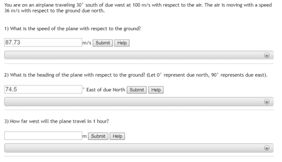 You are on an airplane traveling 30° south of due west at 100 m/s with respect to the air. The air is moving with a speed 36 m/s with respect to the ground due north. 1) What is the speed of the plane with respect to the ground? 87.73 m/s Submit Help 2) What is the heading of the plane with respect to the ground? (Let 0° represent due north, 90 represents due east). 74.5 East of due North Submit | | Help | 3) How far west will the plane travel in 1 hour? m Submit Help