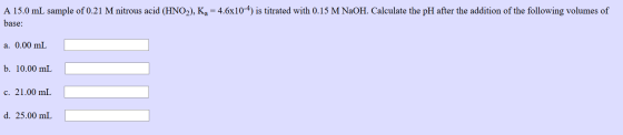 A 15.0 mL sample of 0.21 M nitrous acid (HNO2), Kg = 4.6x10-4) is titrated with 0.15 M NaOH. Calculate the pH after the addit
