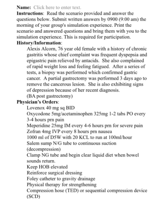 Name: Click here to enter text. Instructions: Read the scenario provided and answer the questions below. Submit written answers by 0900 (9:00 am) the morning of your groups simulation experience. Print the scenario and answered questions and bring them with you to the simulation experience. This is required for participation Historv/Information Alexis Alcorn, 76 year old female with a history of chronic gastritis whose chief complaint was frequent dyspepsia and epigastric pain relieved by antacids. She also complained of rapid weight loss and feeling fatigued. After a series of tests, a biopsy was performed which confirmed gastric cancer. A partial gastrectomy was performed 3 days ago to remove the cancerous lesion. She is also exhibiting signs of depression because of her recent diagnosis (BA post gastrectomy) Physicians Orders Lovenox 40 mg sq BID Oxycodone 5mg/acetaminophen 325mg 1-2 tabs PO every 3-4 hours prn pain Meperidine 25mg IM every 4-6 hours prn for severe pain Zofran 4mg IVP every 8 hours prn nausea 1000 ml of D5W with 20 KCL to run at 100m/hour Salem sump N/G tube to continuous suction (decompression) Clamp NG tube and begin clear liquid diet when bowel sounds return Keep HOB elevated Reinforce surgical dressing Foley catheter to gravity drainage Physical therapy for strengthening Compression hose (TED) or sequential compression device (SCD)