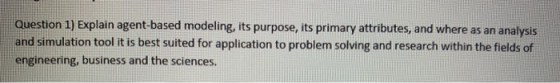 Question 1) Explain agent-based modeling, its purpose, its primary attributes, and where as an analysis and simulation tool i