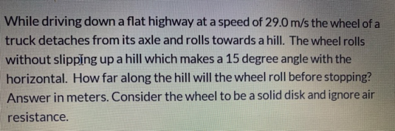 While driving down a flat highway at a speed of 29.0 m/s the wheel of a truck detaches from its axle and rolls towards a hill