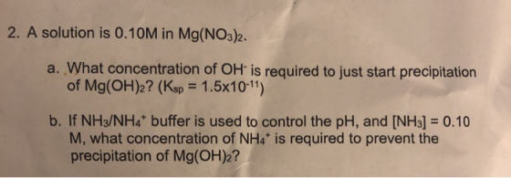 2. A solution is 0.10M in Mg(NO3)2. a. What concentration of OH is required to just start precipitation of Mg(OH)2? (Ksp = 1.