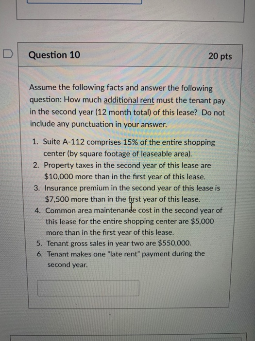 DQuestion 10 20 pts Assume the following facts and answer the following question: How much additional rent must the tenant pay in the second year (12 month total) of this lease? Do not include any punctuation in your answer. 1. Suite A-112 comprises 15% of the entire shopping 2. Property taxes in the second year of this lease are 3. Insurance premium in the second year of this lease is 4. Common area maintenanée cost in the second year of center (by square footage of leaseable area). $10,000 more than in the first year of this lease. $7,500 more than in the first year of this lease. this lease for the entire shopping center are $5,000 more than in the first year of this lease. 5. Tenant gross sales in year two are $550,000 6. Tenant makes one late rent payment during the second year.