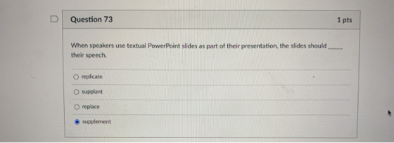 Question 73 1 pts When speakers use textual Power Point slides as part of their presentation, the slides should their speech