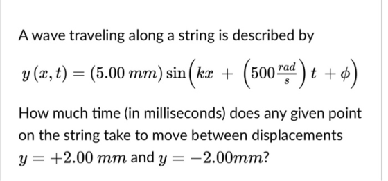 A wave traveling along a string is described by rad y (z, t)-(5.00 mm) sin ( kx + ( 500 ) t + ф How much time (in milliseconds) does any given point on the string take to move between displacements y- +2.00 mm and y- -2.00mm?