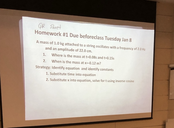 OR Sheel Homework #1 Due beforeclass Tuesday Jan 8 A mass of 1.0 kg attached to a string oscillates with a frequency of 2.0 Hz and an amplitude of 22.0 cm. 1. Where is the mass at t-0.08s and t-0.15s 2. When is the mass at x--0.12 m? Strategy: Identify equation and identify constants 1. Substitute time into equation 2. Substitute x into equation, solve for t using inverse cosine