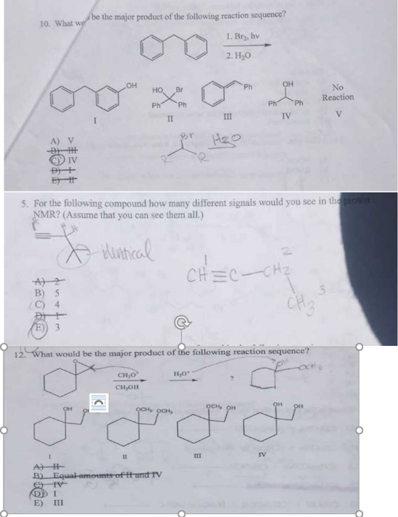 10. What w he the major product of thefollowing reaction sequ 1. Br2, hv ?? Ph OH No HO Br Ph Ph Ph Ph Reaction IV A) v IV S. For the following compound how many different signals would you see in th MR? (Assume that you can see them all.) th B) 5 C) 4 12. What would be the major product of the following reaction sequence? CH30 CH OH OCH OCHs OH E) III