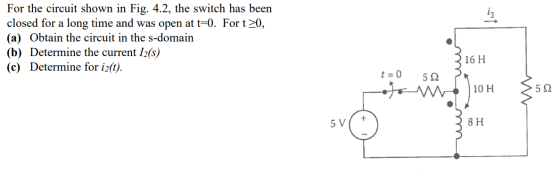 For the circuit shown in Fig. 4.2, the switch has been closed for a long time and was open at t=0. For t >0, (a) Obtain the c