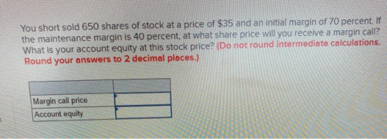 You short sold 650 shares of stock at a price of $35 and an initial margin of 70 percent. If the maintenance margin is 40 per