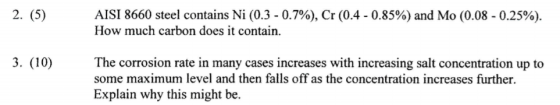 2. (5) 3. (10) AISI 8660 steel contains Ni (0.3 0.7%), Cr (0.4 0.85%) and Mo (0.08 0.25%). How much carbon does it contain. The corrosion rate in many cases increases with increasing salt concentration up to some maximum level and then falls off as the concentration increases further. Explain why this might be.