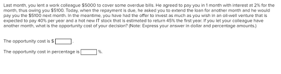 Last month, you lent a work colleague $5000 to cover some overdue bills. He agreed to pay you in 1 month with interest at 2% for the month, thus owing you $5100. Today, when the repayment is due, he asked you to extend the loan for another month and he would pay you the $5100 next month. In the meantime, you have had the offer to invest as much as you wish in an oil-well venture that is expected to pay 40% per year and a hot new IT stock that is estimated to return 45% the first year. If you let your colleague have another month, what is the opportunity cost of your decision? (Note: Express your answer in dollar and percentage amounts.) The opportunity cost is $ The opportunity cost in percentage is 1%.