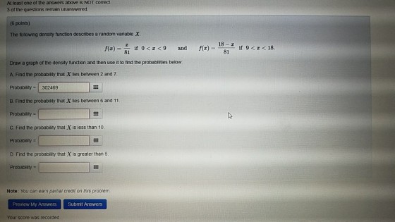 At least one of the answers above is NOT correct. 3 of the questions remain unanswered 6 points) The following density function describes a random variable X f(z) = f(z) = 181z if 9 < z < 18 if 0<z<9 and Draw a graph of the density function and then use it to find the probabilities below A Find the probability that X lies between 2 and 7 Probability 302469 B. Find the probability that X lies between 6 and 11. Probability C. Find the probability that X is less than 10 Probability D. Find the probability that X is greater than 5 Probability Note: You can earn partial credit on this problem. Preview My Answers Submit Answers Your score was recorded