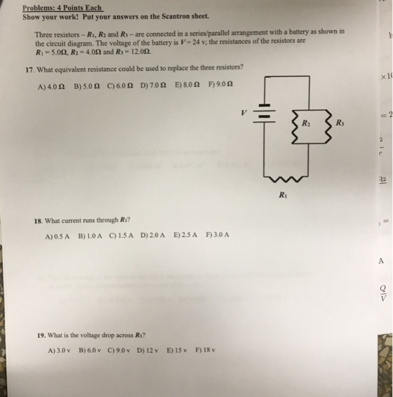 Problems: 4 Points Each Show your work! Put your answers on the Scantron sheet. Three resistors - Ri, R: and Rs-are connected in a series/parallel arrangement with a battery as shown in the circuit diagram. The voltage of the battery is V-24 v, the resistances of the resistors are RI 5.0?, R2 4.0? and R3-1 2.0?. 17. What equivalent resistance could be used to replace the three resistors? x 1 A) 400 B) 5.0 ? C)600 D) 7.0 ? E) 8.0 ? F)9.0 ? R3 412 18. What current runs through Ri? A) 0.5 A B)1.0? ?) 1.5A D) 2.0 A E)2.5 A F)3.0 A 19. What is the voltage drop across R1? A) 3.0 v B) 6.0 v C) 9.0 v D) 12 v E)15v F18 v