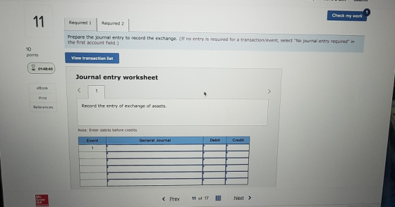 Check my work Required 1 Required 2 Prepare the journal entry to record the exchange. (If no entry is required for a transaction/event, select No journal ent the first account field.) 10 points View transaction list 01:48:40 Journal entry worksheet eBook Print References Record the entry of exchange of assets. Note: Enter debits before credits, Event General Journal Debit Credit <Prev 11 of 17… Next>