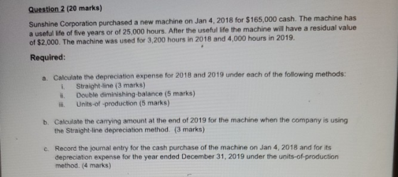 Question 2 (20 marks) Sunshine Corporation purchased a new machine on Jan 4, 2018 for $165,000 cash. The machine has a useful