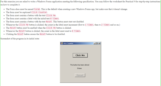 For this exercise you are asked to write a Windows Forms application meeting the following specification. You may follow the worksheet for Practical 9 for step-by-step instructions on how to complete it The Form class must be named Form1. This is the default when creating a new Windows Forms app, but make sure that it doesnt change The form must be captioned Click Counter The form must contain a button with the text Click Me. The form must contain a label with the initial text 0 times The form must contain a button with the text Reset. This button must start out disabled. Whenever the Click Me button is clicked, the count in the label must increment (first to 1 times, then to 2 times and so on.) The Reset button must be enabled when the Click Me button is clicked. Whenever the Reset button is clicked, the count in the label must reset to 0 times. Clicking the Reset button causes the Reset button to be disabled. Screenshot of the program in its initial state: Click Counter Click Me This button has been cicked 0 times Reset