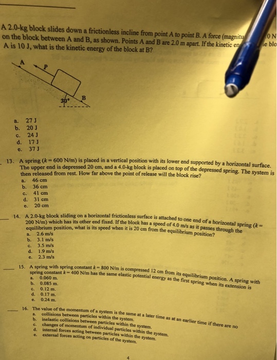 A 2.0-kg block slides down a frictionless incline from point A to point B. A force (magnit on the block between A and B, as shown. Points A and B are 2.0 m apart.If the kinetic A is 10 J, what is the kinetic energy of the block at B? O N e blo A. a. 27 J b. 20 J c. 24 J e. 37 J ower end supported by a horizontal surface. 13. A spring (k-600 N/m) is placed in a vertical position with its l The upper end is depressed 20 cm, and a 4.0-kg block is placed on top of the depressed spring. The system is then released from rest. How far above the point of release will the block rise? a. 46 cm b. 36 cm c. 41 cm d. 31 cm e. 20 cm A 2.0-kg block sliding on a 200 N/m) zontal frictionless surface is attached to one end of a horizontal spring ( surface is 14. equilibrium position, what is its speed when it is 20 cm from the equilibrium position? which has its other end fixed. If the block has a speed of 4.0 m/s as it passes through the a. 2.6 m/s b. 3.1 m/s c. 3.5 m/s d. 1.9 m/s e. 2.3 m/s 15. A spring with spring constant k-800 N/m is compressed 12 cm from its equilibrium position. A spring with springconstant kー400 Nm has the same elastic potential energy a. 0.060 m. b. 0.085 m. c. 0.12 m. as the first spring when its extension is e. 0.24 m. 6. The value of the momentum of a system is the same at a later time as at an earlier time if there are no a collisions between particles within the system. b. e. d. internal forces acting between particles within the system. e external forces acting on particles of the system. inclastic collisions between particles within the system. changes of momentum of individual particles within the system.