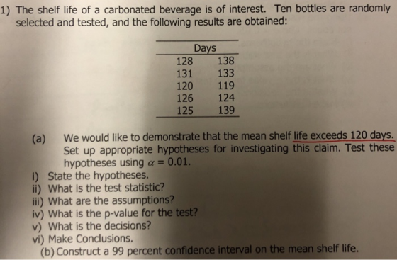 1) The shelf life of a carbonated beverage is of interest. Ten bottles are randomly selected and tested, and the following results are obtained: Days 128 138 131 133 120 119 126 124 125 139 (a) We would like to demonstrate that the mean shelf life exceeds 120 days Set up appropriate hypotheses for investigating this claim. Test these hypotheses using a 0.01. i) State the hypotheses. li) What is the test statistic? ii) What are the assumptions? iv) What is the p-value for the test? v) What is the decisions? vi) Make Conclusions. (b) Construct a 99 percent confidence interval on the mean shelf life.