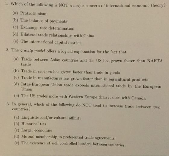 1. Which of the following is NOT a major concern of international economic theory? a) Protectionismm (b) The balance of payments (c) Exchange rate determination (d) Bilateral trade relationships with China (e) The international capital market 2. The gravity model offers a logical explanation for the fact that (a) Trade between Asian countries and the US has grown faster than NAFTA trade (b) Trade in services has grown faster than trade in goods (c) Trade in manufactures has grown faster than in agricultural products (d) Intra-European Union trade exceeds international trade by the European Union (e) The US trades more with Western Europe than it does with Canada 3. In general, which of the following do NOT tend to increase trade between two countries? (a) Linguistic and/or cultural affinity (b) Historical ties (c) Larger economies (d) Mutual membership in preferential trade agreements (e ) The existence of well controlled borders between countries