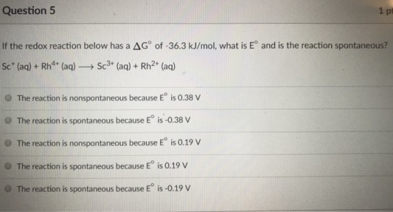 Question 5 1 pt If the redox reaction below has a ?G?of-363 kJ/mol, what is E° and is the reaction spontaneous? Sc (aq) + Rh4 (aq)Sc3 (aq) + Rh2 (aq) O The reaction is nonspontaneous because E° is 0.38 V O The reaction is spontaneous because E is-0.38 v . The reaction is nonspontaneous because E° is 0.19 v The reaction is spontaneous because E is 0.19 v O The e reaction is spontaneous because E is 0 .19 V